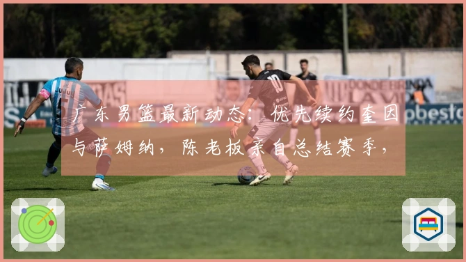 广东男篮最新动态：优先续约奎因与萨姆纳，陈老板亲自总结赛季，徐杰调整夏季计划