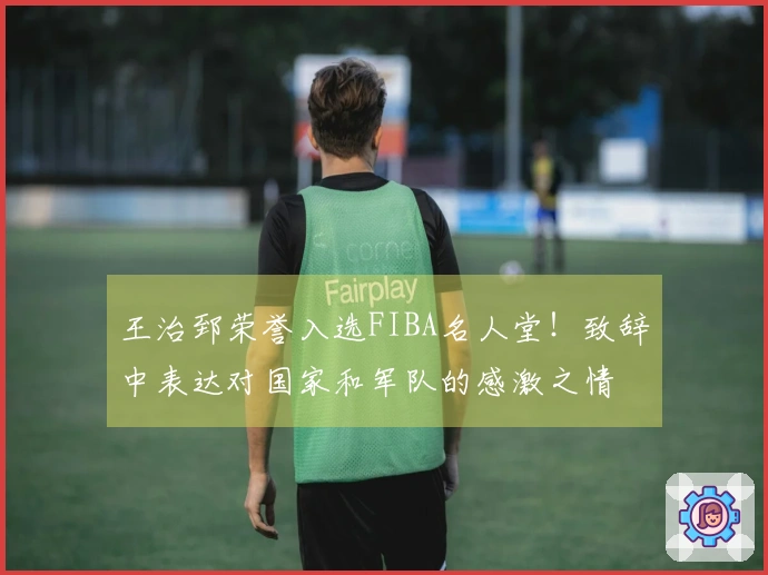 王治郅荣誉入选FIBA名人堂！致辞中表达对国家和军队的感激之情