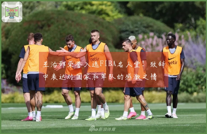 王治郅荣誉入选FIBA名人堂!致辞中表达对国家和军队的感激之情
