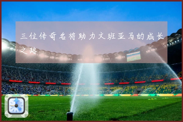 三位传奇名将助力文班亚马的成长之路